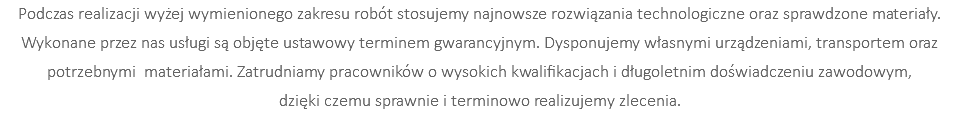 Podczas realizacji wyżej wymienionego zakresu robót stosujemy najnowsze rozwiązania technologiczne oraz sprawdzone materiały. Wykonane przez nas usługi są objęte ustawowy terminem gwarancyjnym. Dysponujemy własnymi urządzeniami, transportem oraz potrzebnymi materiałami. Zatrudniamy pracowników o wysokich kwalifikacjach i długoletnim doświadczeniu zawodowym, dzięki czemu sprawnie i terminowo realizujemy zlecenia.