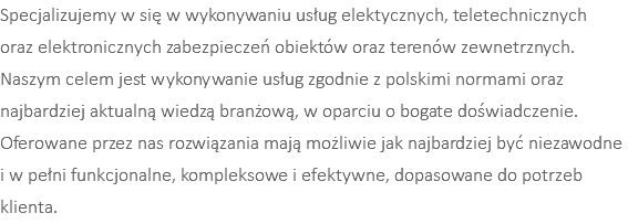 Specjalizujemy w się w wykonywaniu usług elektycznych, teletechnicznych  oraz elektronicznych zabezpieczeń obiektów oraz terenów zewnetrznych. Naszym celem jest wykonywanie usług zgodnie z polskimi normami oraz najbardziej aktualną wiedzą branżową, w oparciu o bogate doświadczenie. Oferowane przez nas rozwiązania mają możliwie jak najbardziej być niezawodne  i w pełni funkcjonalne, kompleksowe i efektywne, dopasowane do potrzeb klienta.