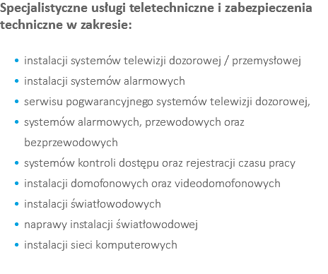 Specjalistyczne usługi teletechniczne i zabezpieczenia techniczne w zakresie: instalacji systemów telewizji dozorowej / przemysłowej instalacji systemów alarmowych serwisu pogwarancyjnego systemów telewizji dozorowej, systemów alarmowych, przewodowych oraz bezprzewodowych systemów kontroli dostępu oraz rejestracji czasu pracy instalacji domofonowych oraz videodomofonowych instalacji światłowodowych naprawy instalacji światłowodowej instalacji sieci komputerowych 