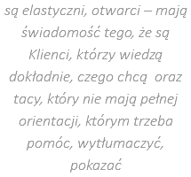 są elastyczni, otwarci – mają świadomość tego, że są Klienci, którzy wiedzą dokładnie, czego chcą oraz tacy, który nie mają pełnej orientacji, którym trzeba pomóc, wytłumaczyć, pokazać