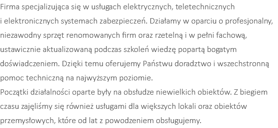 Firma specjalizująca się w usługach elektrycznych, teletechnicznych  i elektronicznych systemach zabezpieczeń. Działamy w oparciu o profesjonalny, niezawodny sprzęt renomowanych firm oraz rzetelną i w pełni fachową, ustawicznie aktualizowaną podczas szkoleń wiedzę popartą bogatym doświadczeniem. Dzięki temu oferujemy Państwu doradztwo i wszechstronną pomoc techniczną na najwyższym poziomie. Początki działalności oparte były na obsłudze niewielkich obiektów. Z biegiem czasu zajęliśmy się również usługami dla większych lokali oraz obiektów przemysłowych, które od lat z powodzeniem obsługujemy. 